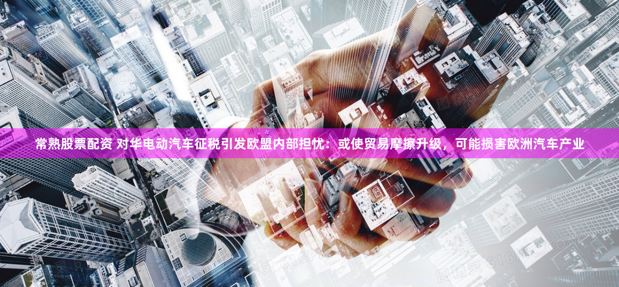 常熟股票配資 對華電動汽車征稅引發歐盟內部擔憂：或使貿易摩擦升級，可能損害歐洲汽車產業